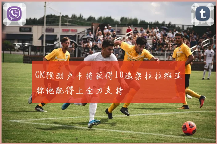 GM预测卢卡将获得10选票拉拉维亚称他配得上全力支持