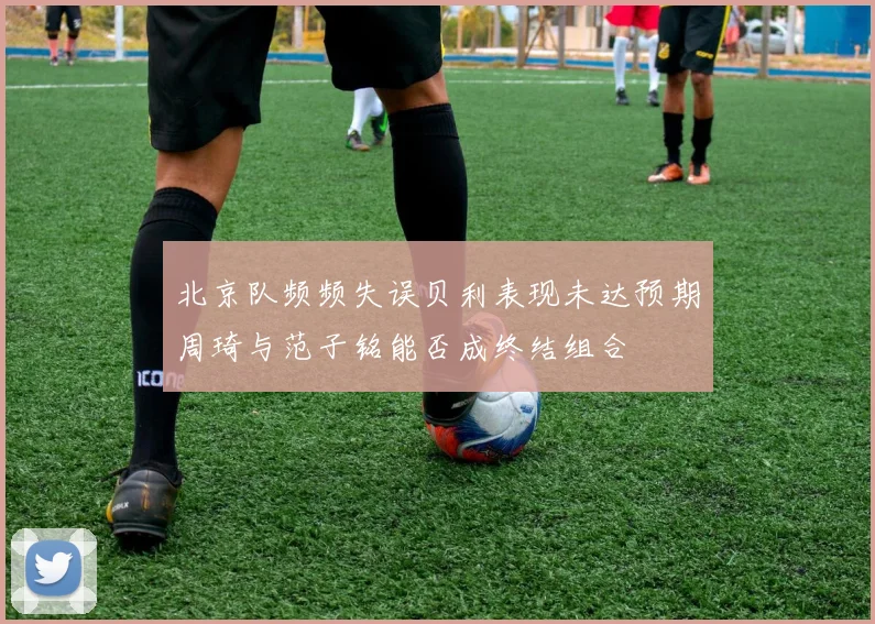 北京队频频失误贝利表现未达预期周琦与范子铭能否成终结组合