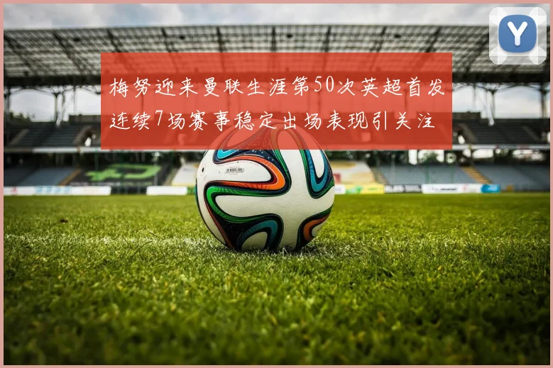 梅努迎来曼联生涯第50次英超首发连续7场赛事稳定出场表现引关注
