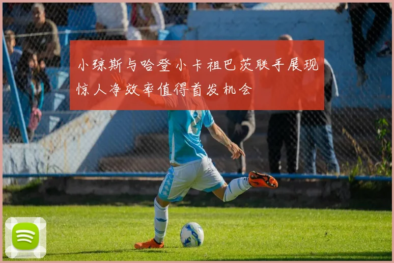 小琼斯与哈登小卡祖巴茨联手展现惊人净效率值得首发机会