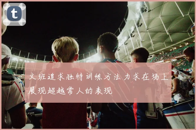文班追求独特训练方法力求在场上展现超越常人的表现