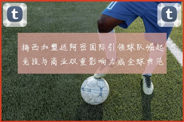 梅西加盟迈阿密国际引领球队崛起竞技与商业双重影响力成全球典范