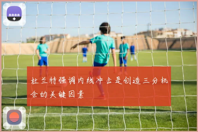 杜兰特强调内线冲击是创造三分机会的关键因素