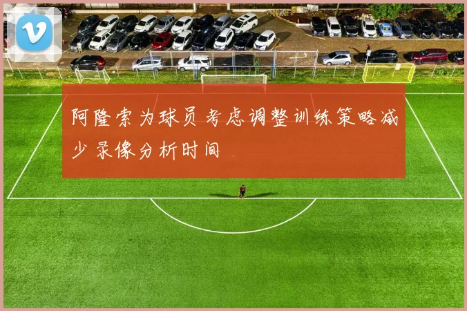 阿隆索为球员考虑调整训练策略减少录像分析时间