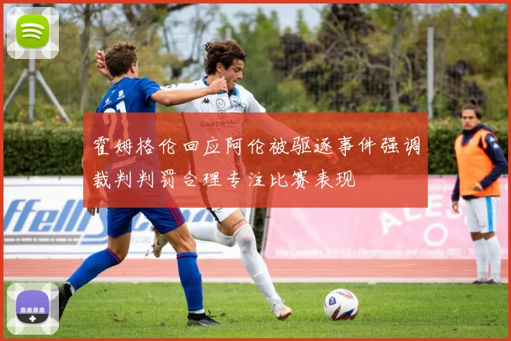 霍姆格伦回应阿伦被驱逐事件强调裁判判罚合理专注比赛表现