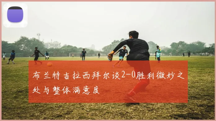 布兰特吉拉西拜尔谈2-0胜利微妙之处与整体满意度