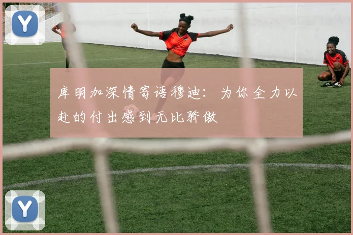 库明加深情寄语穆迪：为你全力以赴的付出感到无比骄傲