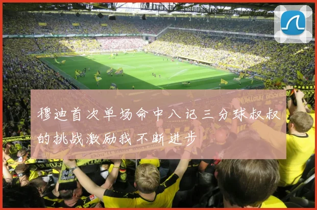 穆迪首次单场命中八记三分球叔叔的挑战激励我不断进步