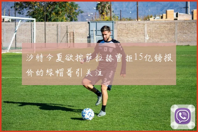 沙特今夏欲挖萨拉赫曾拒15亿镑报价的绿帽哥引关注