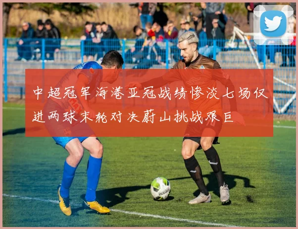 中超冠军海港亚冠战绩惨淡七场仅进两球末轮对决蔚山挑战艰巨