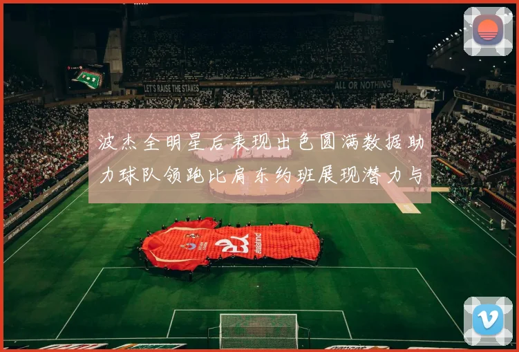 波杰全明星后表现出色圆满数据助力球队领跑比肩东约班展现潜力与实力