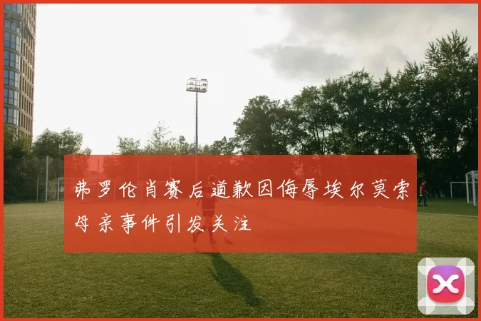 弗罗伦肖赛后道歉因侮辱埃尔莫索母亲事件引发关注