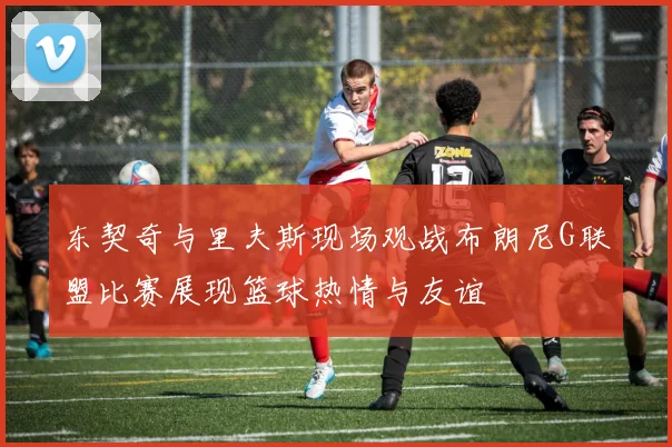 东契奇与里夫斯现场观战布朗尼G联盟比赛展现篮球热情与友谊