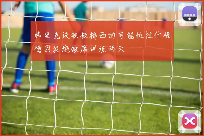 弗里克谈执教梅西的可能性拉什福德因发烧缺席训练两天