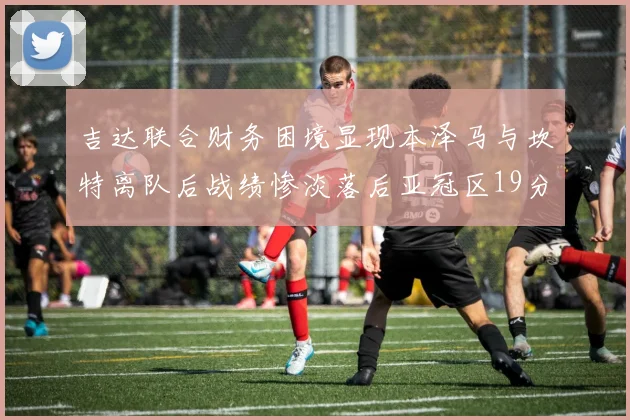 吉达联合财务困境显现本泽马与坎特离队后战绩惨淡落后亚冠区19分