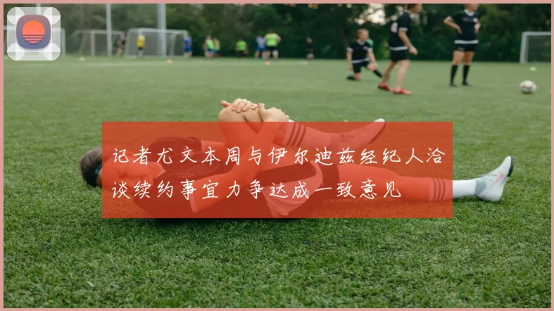 记者尤文本周与伊尔迪兹经纪人洽谈续约事宜力争达成一致意见
