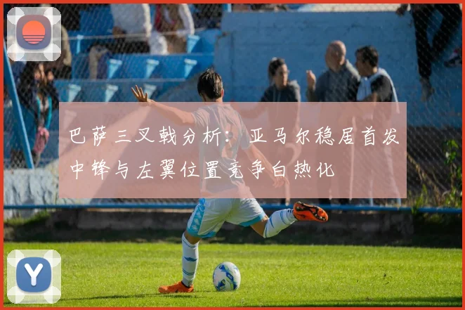 巴萨三叉戟分析：亚马尔稳居首发中锋与左翼位置竞争白热化