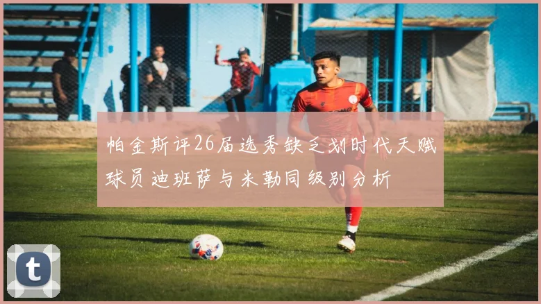 帕金斯评26届选秀缺乏划时代天赋球员迪班萨与米勒同级别分析