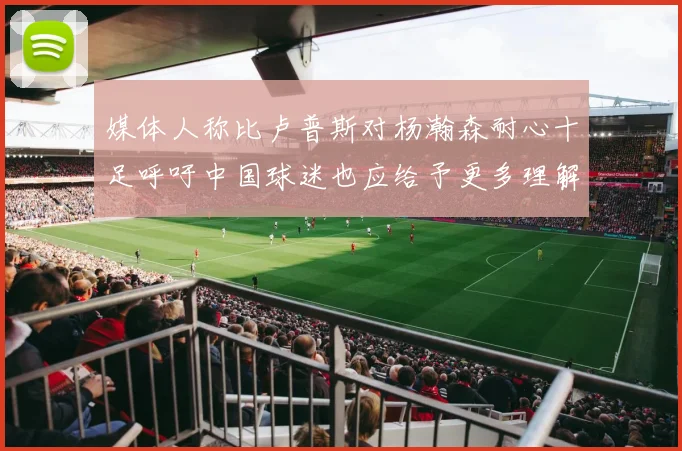 媒体人称比卢普斯对杨瀚森耐心十足呼吁中国球迷也应给予更多理解与支持