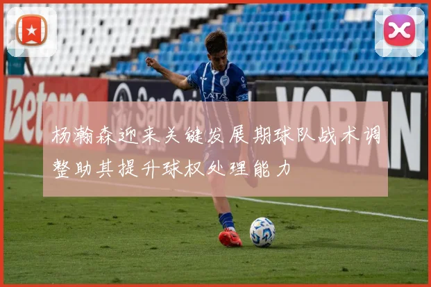 杨瀚森迎来关键发展期球队战术调整助其提升球权处理能力